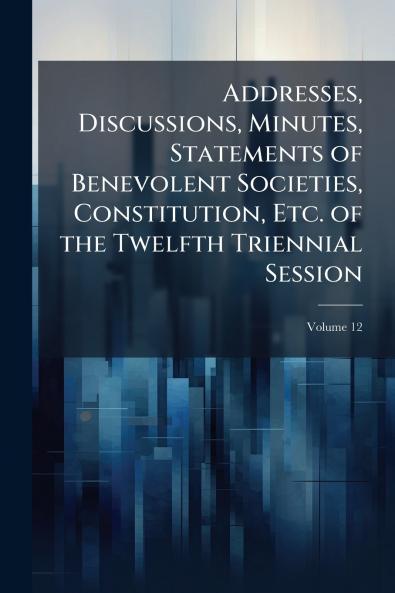 Addresses Discussions Minutes Statements of Benevolent Societies Constitution Etc. of the Twelfth Triennial Session; Volume 12