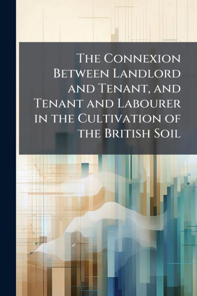 The Connexion Between Landlord and Tenant and Tenant and Labourer in the Cultivation of the British Soil