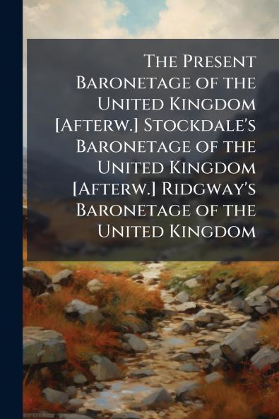 The Present Baronetage of the United Kingdom [Afterw.] Stockdale's Baronetage of the United Kingdom [Afterw.] Ridgway's Baronetage of the United Kingdom