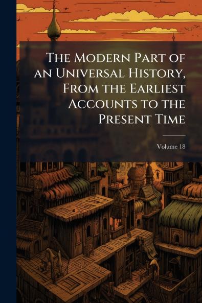The Modern Part of an Universal History From the Earliest Accounts to the Present Time; Volume 18