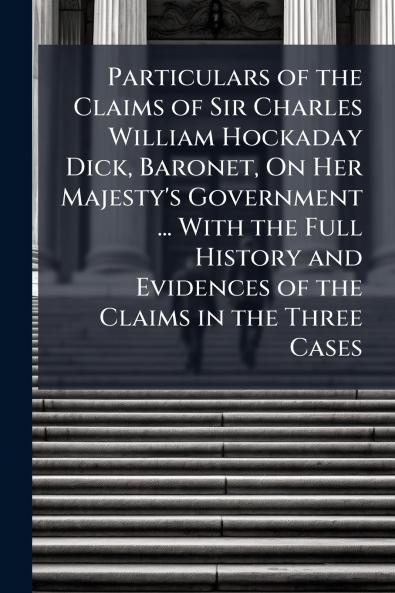 Particulars of the Claims of Sir Charles William Hockaday Dick Baronet On Her Majesty's Government ... With the Full History and Evidences of the Claims in the Three Cases