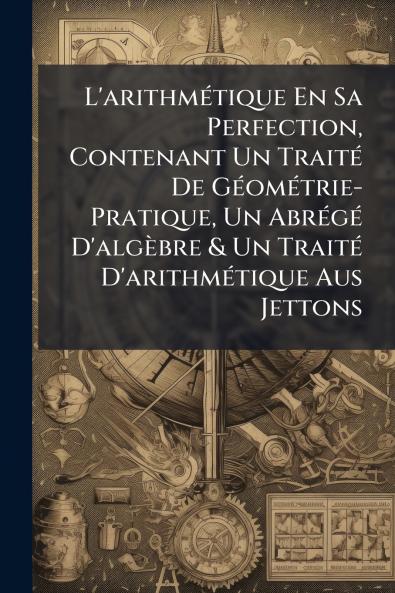 L'arithmétique En Sa Perfection Contenant Un Traité De Géométrie-Pratique Un Abrégé D'algèbre & Un Traité D'arithmétique Aus Jettons
