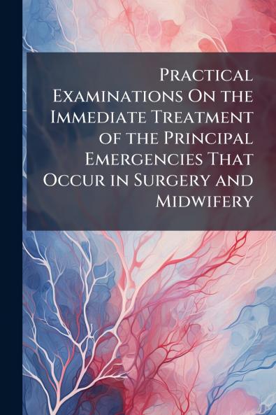 Practical Examinations On the Immediate Treatment of the Principal Emergencies That Occur in Surgery and Midwifery