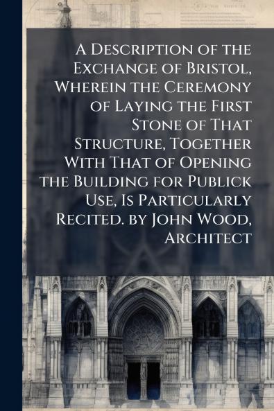 A Description of the Exchange of Bristol Wherein the Ceremony of Laying the First Stone of That Structure Together With That of Opening the Building for Publick Use Is Particularly Recited. by John Wood Architect
