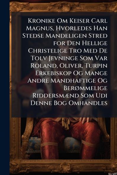 Kronike Om Keiser Carl Magnus Hvorledes Han Stedse Mandeligen Stred for Den Hellige Christelige Tro Med De Tolv Jevninge Som Var Roland Oliver Turpin Erkebiskop Og Mange Andre Mandhaftige Og Berømmelige Riddersmænd Som Udi Denne Bog Omhandles