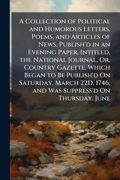 A Collection of Political and Humorous Letters Poems and Articles of News Publish'd in an Evening Paper Intitled the National Journal Or Country Gazette. Which Began to Be Publish'd On Saturday March 22D 1746 and Was Suppress'd On Thursday June