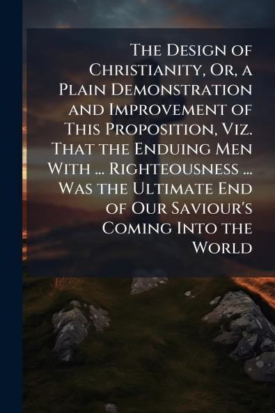 The Design of Christianity Or a Plain Demonstration and Improvement of This Proposition Viz. That the Enduing Men With ... Righteousness ... Was the Ultimate End of Our Saviour's Coming Into the World