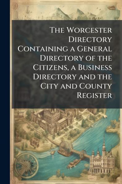 The Worcester Directory Containing a General Directory of the Citizens a Business Directory and the City and County Register