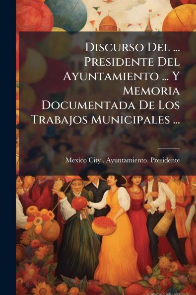 Discurso Del ... Presidente Del Ayuntamiento ... Y Memoria Documentada De Los Trabajos Municipales ...