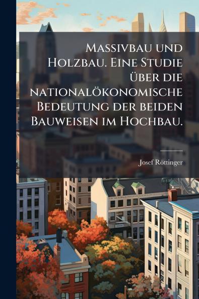 Massivbau und Holzbau. Eine Studie über die nationalökonomische Bedeutung der beiden Bauweisen im Hochbau.
