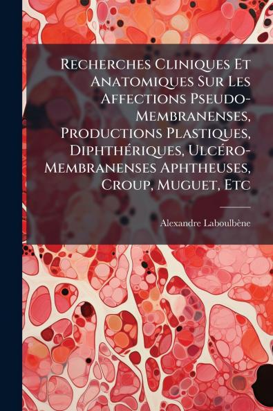 Recherches Cliniques Et Anatomiques Sur Les Affections Pseudo-Membranenses Productions Plastiques Diphthériques Ulcéro-Membranenses Aphtheuses Croup Muguet Etc