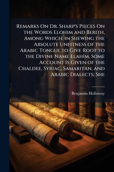 Remarks On Dr. Sharp's Pieces On the Words Elohim and Berith Among Which in Shewing the Absolute Unfitness of the Arabic Tongue to Give Root to the Divine Name Elahîm Some Account Is Given of the Chaldee Syriac Samaritan and Arabic Dialects; She