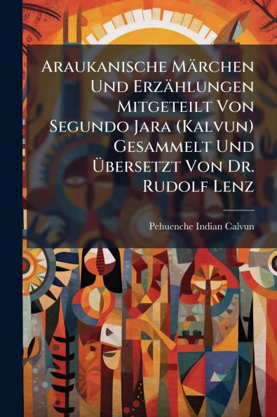 Araukanische Märchen Und Erzählungen Mitgeteilt Von Segundo Jara (Kalvun) Gesammelt Und Übersetzt Von Dr. Rudolf Lenz
