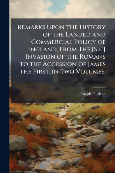 Remarks Upon the History of the Landed and Commercial Policy of England From Thf [Sic] Invasion of the Romans to the Accession of James the First. in Two Volumes.