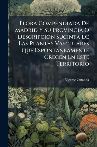 Flora Compendiada De Madrid Y Su Provincia O Descripción Sucinta De Las Plantas Vasculares Que Espontáneamente Crecen En Este Territorio