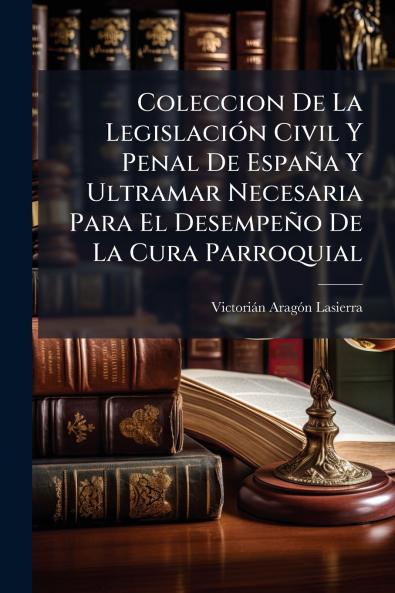 Coleccion De La Legislación Civil Y Penal De España Y Ultramar Necesaria Para El Desempeño De La Cura Parroquial