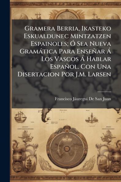 Gramera Berria Ikasteko Eskualdunec Mintzatzen Espainoles; Ó Sea Nueva Gramática Para Enseñar Á Los Vascos Á Hablar Español. Con Una Disertacion Por J.M. Larsen