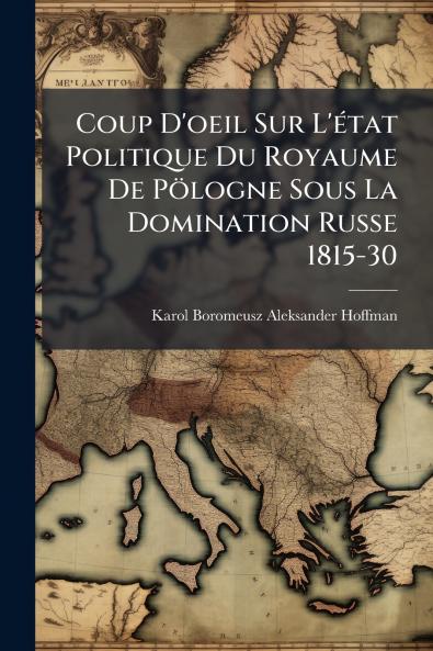 Coup D'oeil Sur L'état Politique Du Royaume De Pölogne Sous La Domination Russe 1815-30