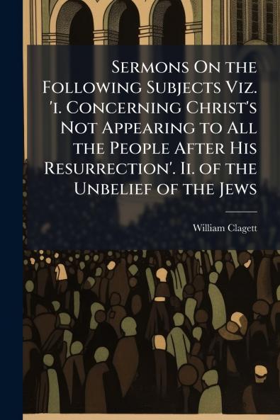 Sermons On the Following Subjects Viz. 'i. Concerning Christ's Not Appearing to All the People After His Resurrection'. Ii. of the Unbelief of the Jews