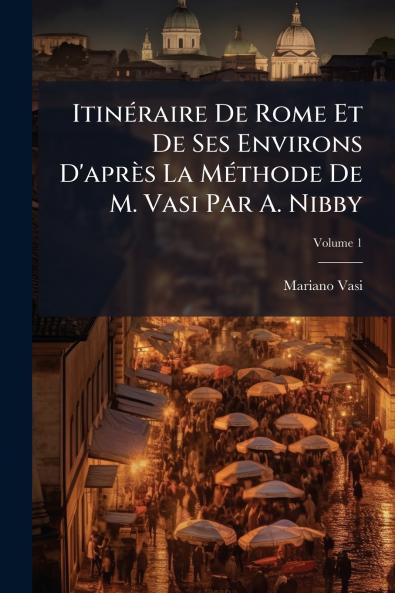 Itinéraire De Rome Et De Ses Environs D'après La Méthode De M. Vasi Par A. Nibby; Volume 1