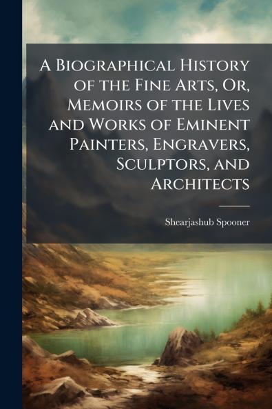 A Biographical History of the Fine Arts Or Memoirs of the Lives and Works of Eminent Painters Engravers Sculptors and Architects