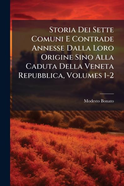 Storia Dei Sette Comuni E Contrade Annesse Dalla Loro Origine Sino Alla Caduta Della Veneta Repubblica Volumes 1-2
