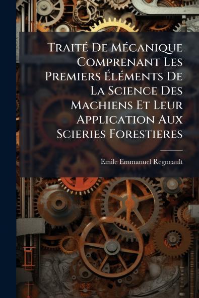 Traité De Mécanique Comprenant Les Premiers Éléments De La Science Des Machiens Et Leur Application Aux Scieries Forestieres