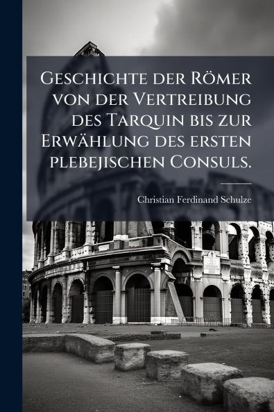 Geschichte der Römer von der Vertreibung des Tarquin bis zur Erwählung des ersten plebejischen Consuls.