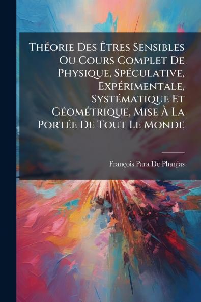 Théorie Des Êtres Sensibles Ou Cours Complet De Physique Spéculative Expérimentale Systématique Et Géométrique Mise À La Portée De Tout Le Monde