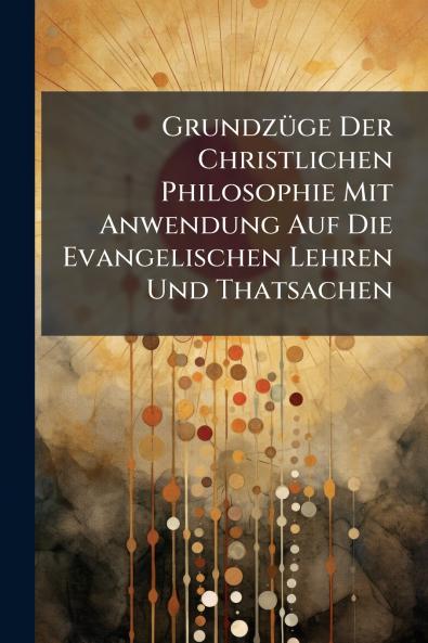Grundzüge Der Christlichen Philosophie Mit Anwendung Auf Die Evangelischen Lehren Und Thatsachen