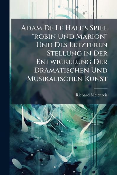 Adam De Le Hale's Spiel robin Und Marion Und Des Letzteren Stellung in Der Entwickelung Der Dramatischen Und Musikalischen Kunst