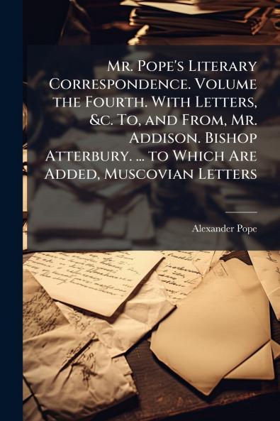 Mr. Pope's Literary Correspondence. Volume the Fourth. With Letters &c. To and From Mr. Addison. Bishop Atterbury. ... to Which Are Added Muscovian Letters