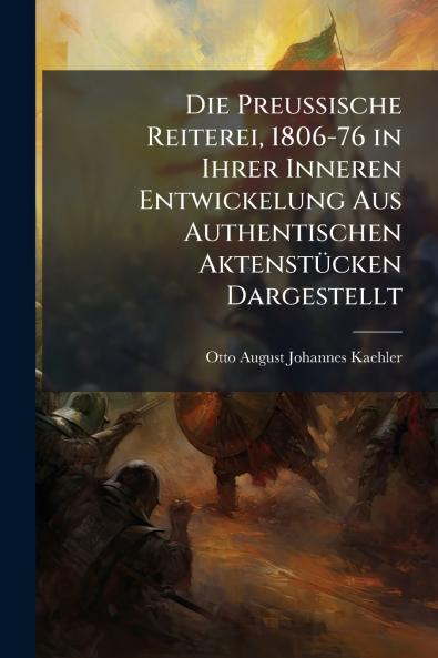 Die Preussische Reiterei 1806-76 in Ihrer Inneren Entwickelung Aus Authentischen Aktenstücken Dargestellt