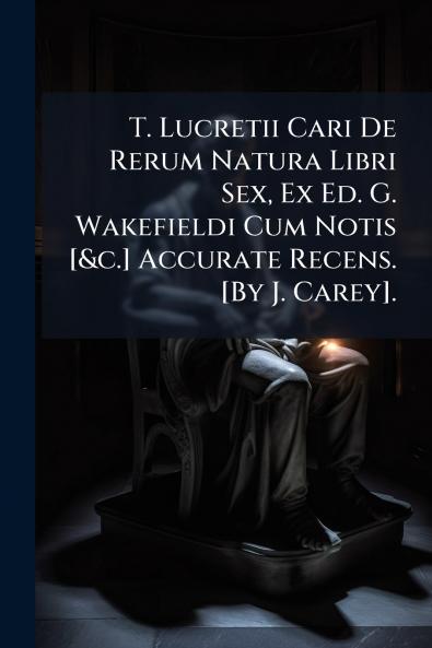 T. Lucretii Cari De Rerum Natura Libri Sex Ex Ed. G. Wakefieldi Cum Notis [&c.] Accurate Recens. [By J. Carey].