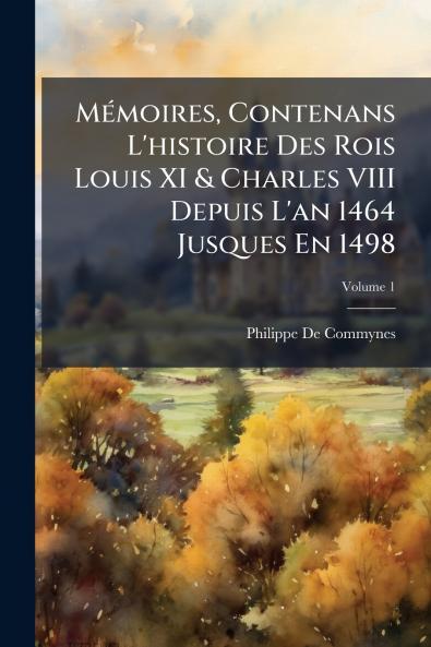 Mémoires Contenans L'histoire Des Rois Louis XI & Charles VIII Depuis L'an 1464 Jusques En 1498; Volume 1