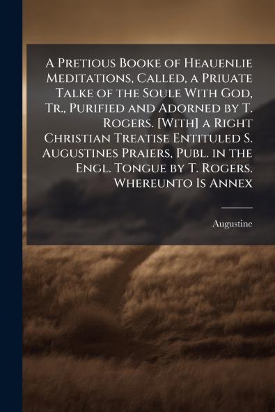A Pretious Booke of Heauenlie Meditations Called a Priuate Talke of the Soule With God Tr. Purified and Adorned by T. Rogers. [With] a Right Christian Treatise Entituled S. Augustines Praiers Publ. in the Engl. Tongue by T. Rogers. Whereunto Is Annex