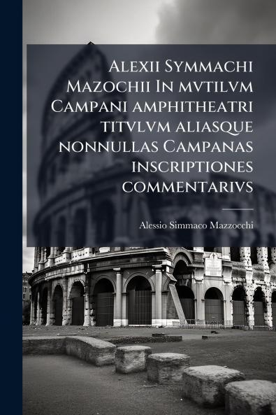 Alexii Symmachi Mazochii In mvtilvm Campani amphitheatri titvlvm aliasque nonnullas Campanas inscriptiones commentarivs