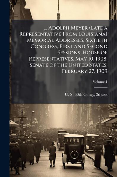 ... Adolph Meyer (late a Representative From Louisiana) Memorial Addresses Sixtieth Congress First and Second Sessions. House of Representatives May 10 1908 Senate of the United States February 27 1909; Volume 1