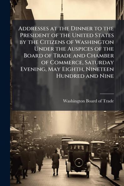 Addresses at the Dinner to the President of the United States by the Citizens of Washington Under the Auspices of the Board of Trade and Chamber of Commerce Saturday Evening May Eighth Nineteen Hundred and Nine