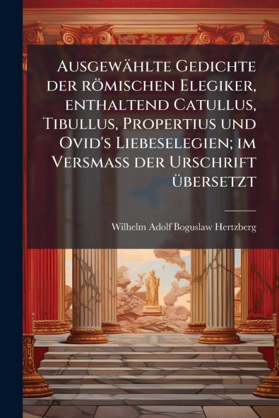 Ausgewählte Gedichte der römischen Elegiker enthaltend Catullus Tibullus Propertius und Ovid's Liebeselegien; im Versmass der Urschrift übersetzt