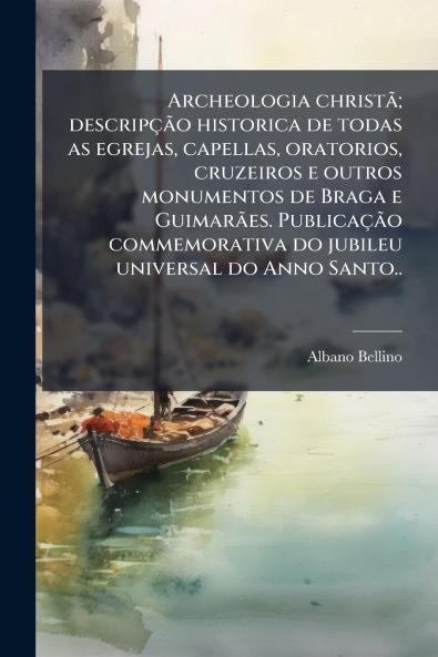 Archeologia christã; descripção historica de todas as egrejas capellas oratorios cruzeiros e outros monumentos de Braga e Guimarães. Publicação commemorativa do jubileu universal do Anno Santo..