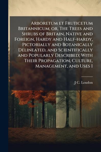 Arboretum et Fruticetum Britannicum; or The Trees and Shrubs of Britain Native and Foreign Hardy and Half-hardy Pictorially and Botanically Delineated and Scientifically and Popularly Described; With Their Propagation Culture Management and Uses I