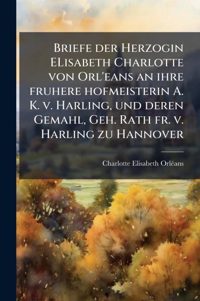 Briefe der Herzogin ELisabeth Charlotte von Orl'eans an ihre fruhere hofmeisterin A. K. v. Harling und deren Gemahl Geh. Rath fr. v. Harling zu Hannover
