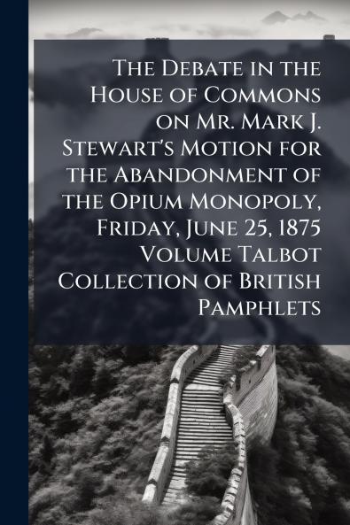 The Debate in the House of Commons on Mr. Mark J. Stewart's Motion for the Abandonment of the Opium Monopoly Friday June 25 1875 Volume Talbot Collection of British Pamphlets