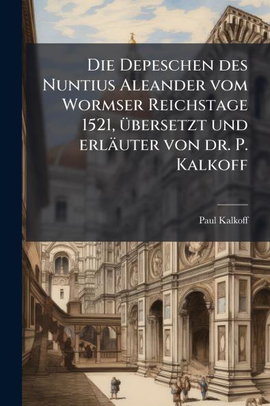 Die Depeschen des Nuntius Aleander vom Wormser Reichstage 1521 übersetzt und erläuter von dr. P. Kalkoff