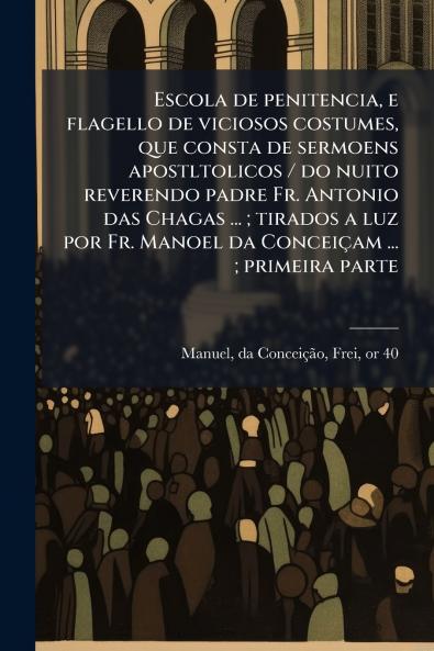Escola de penitencia e flagello de viciosos costumes que consta de sermoens apostltolicos / do nuito reverendo padre Fr. Antonio das Chagas ... ; tirados a luz por Fr. Manoel da Conceiçam ... ; primeira parte