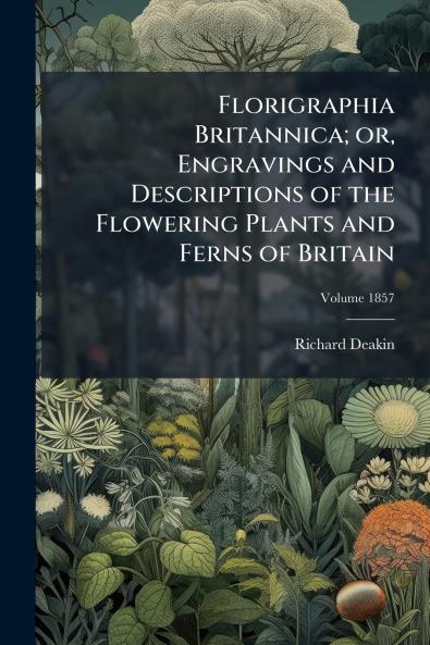 Florigraphia Britannica; or Engravings and Descriptions of the Flowering Plants and Ferns of Britain; Volume 1857