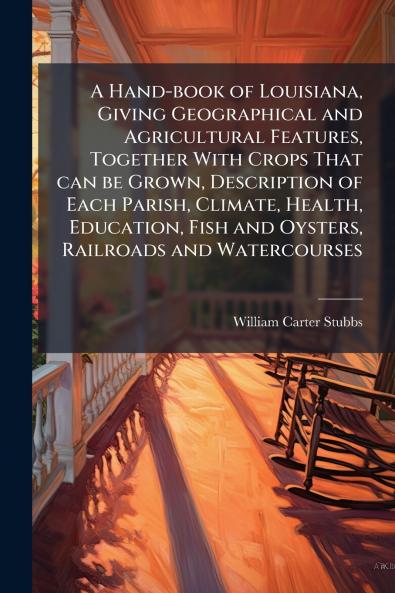 A Hand-book of Louisiana Giving Geographical and Agricultural Features Together With Crops That can be Grown Description of Each Parish Climate Health Education Fish and Oysters Railroads and Watercourses