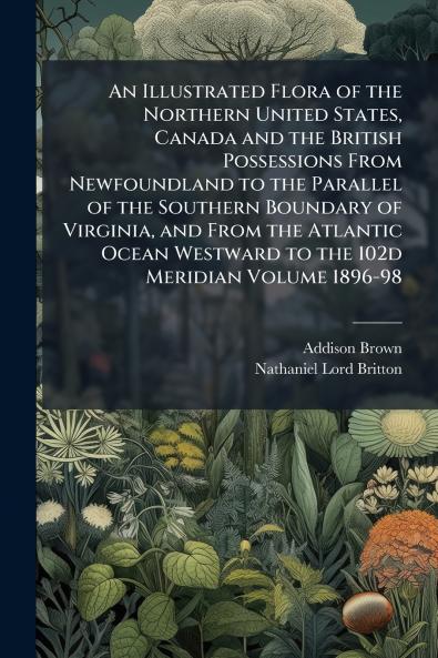 An Illustrated Flora of the Northern United States Canada and the British Possessions From Newfoundland to the Parallel of the Southern Boundary of Virginia and From the Atlantic Ocean Westward to the 102d Meridian Volume 1896-98