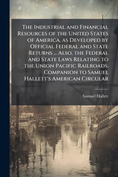 The Industrial and Financial Resources of the United States of America as Developed by Official Federal and State Returns ... Also the Federal and State Laws Relating to the Union Pacific Railroads. Companion to Samuel Hallett's American Circular